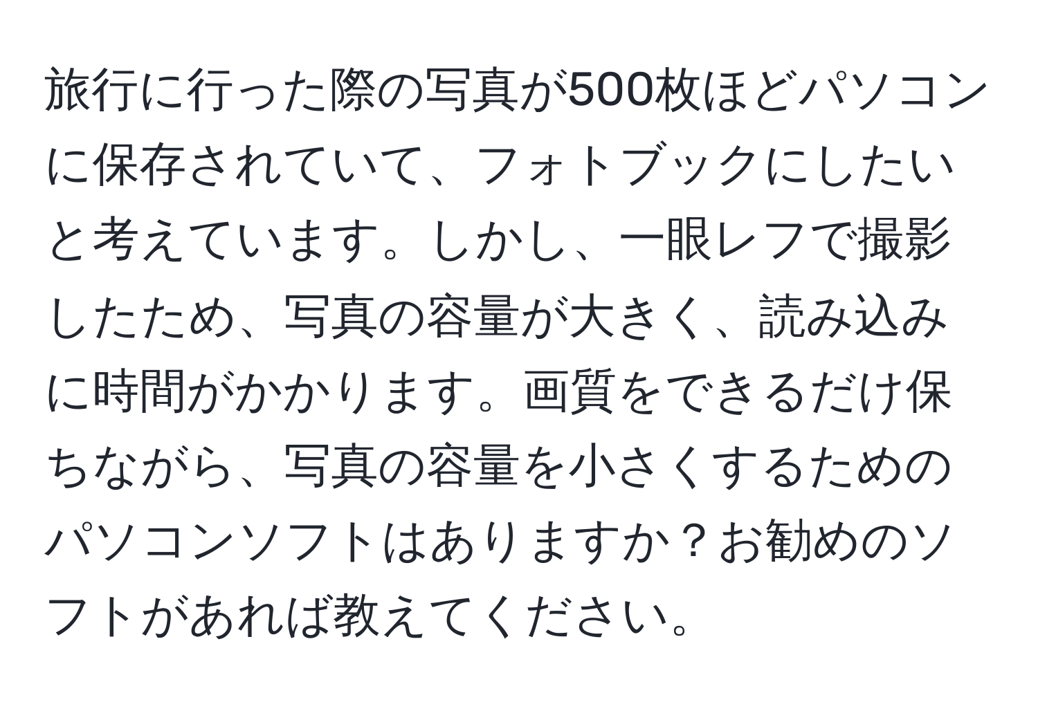 旅行に行った際の写真が500枚ほどパソコンに保存されていて、フォトブックにしたいと考えています。しかし、一眼レフで撮影したため、写真の容量が大きく、読み込みに時間がかかります。画質をできるだけ保ちながら、写真の容量を小さくするためのパソコンソフトはありますか？お勧めのソフトがあれば教えてください。