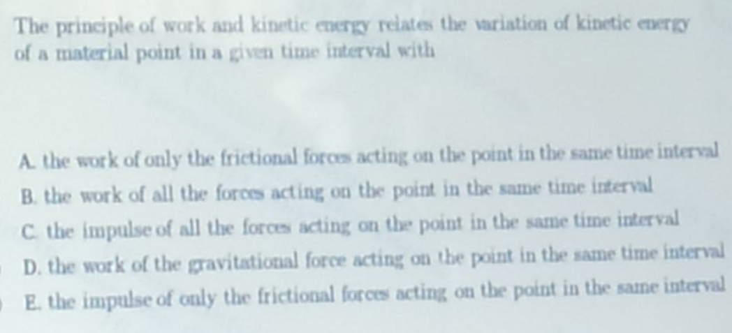 The principle of work and kinetic energy relates the variation of kinetic energy
of a material point in a given time interval with
A. the work of only the frictional forces acting on the point in the same time interval
B. the work of all the forces acting on the point in the same time interval
C. the impulse of all the forces acting on the point in the same time interval
D. the work of the gravitational force acting on the point in the same time interval
E. the impulse of only the frictional forces acting on the point in the same interval