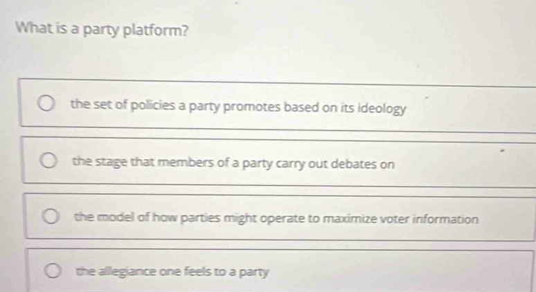 What is a party platform?
_
the set of policies a party promotes based on its ideology
_
the stage that members of a party carry out debates on
the model of how parties might operate to maximize voter information
the allegiance one feels to a party