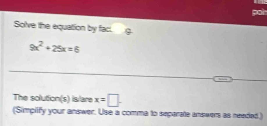 por 
Solve the equation by fac.
9x^2+25x=6
The solution(s) is/are x=□. 
(Simplify your answer. Use a comma to separate answers as needed.)