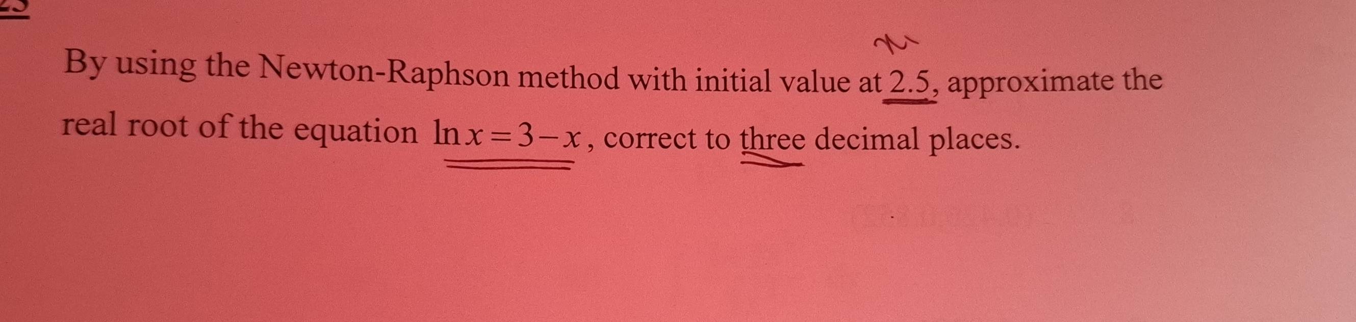 By using the Newton-Raphson method with initial value at 2.5, approximate the 
real root of the equation ln x=3-x , correct to three decimal places.