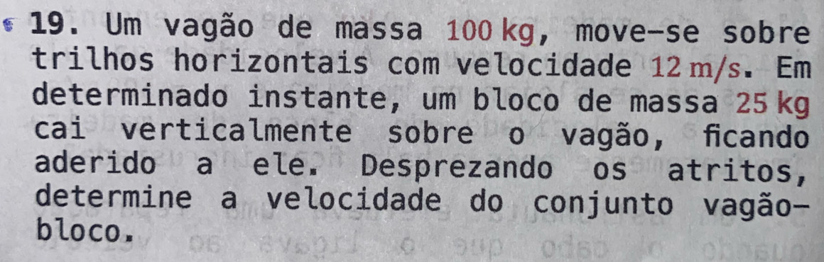 Um vagão de massa 100kg, move-se sobre 
trilhos horizontais com velocidade 12 m/s. Em 
determinado instante, um bloco de massa 25kg
cai verticalmente sobre o vagão, ficando 
aderido a ele. Desprezando os atritos, 
determine a velocidade do conjunto vagão- 
bloco.