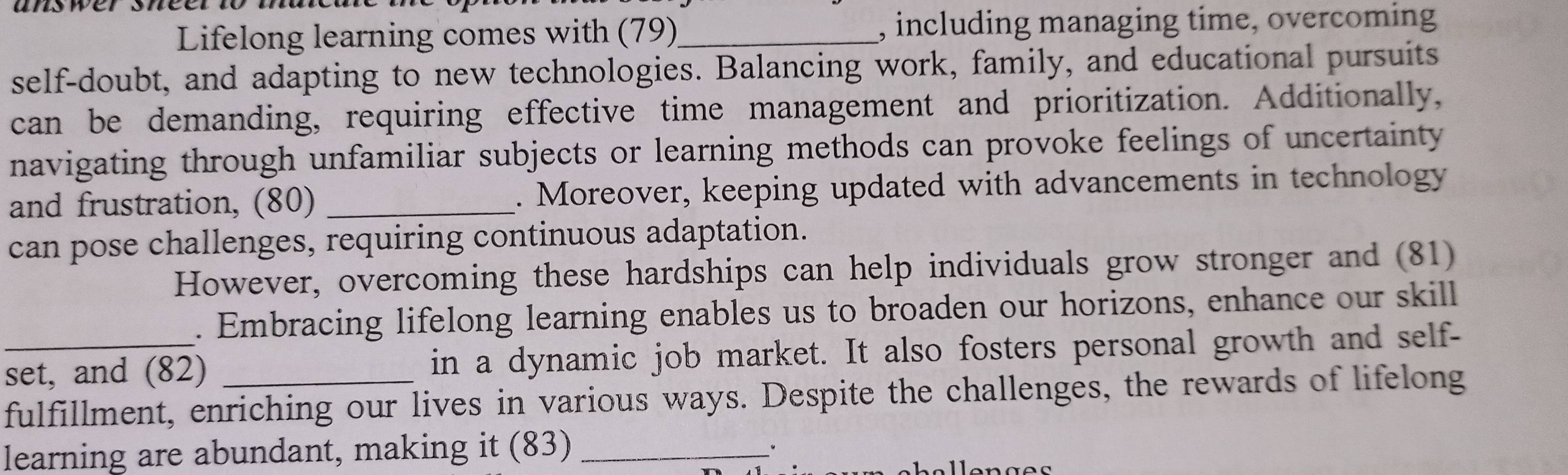 Lifelong learning comes with (79)_ , including managing time, overcoming 
self-doubt, and adapting to new technologies. Balancing work, family, and educational pursuits 
can be demanding, requiring effective time management and prioritization. Additionally, 
navigating through unfamiliar subjects or learning methods can provoke feelings of uncertainty 
and frustration, (80) _. Moreover, keeping updated with advancements in technology 
can pose challenges, requiring continuous adaptation. 
However, overcoming these hardships can help individuals grow stronger and (81) 
. Embracing lifelong learning enables us to broaden our horizons, enhance our skill 
_set, and (82) in a dynamic job market. It also fosters personal growth and self- 
fulfillment, enriching our lives in various ways. Despite the challenges, the rewards of lifelong 
learning are abundant, making it (83)_ 
·