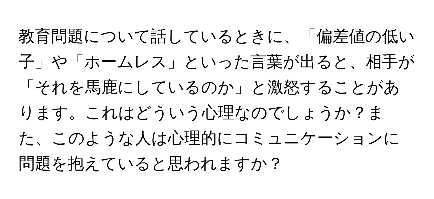 教育問題について話しているときに、「偏差値の低い子」や「ホームレス」といった言葉が出ると、相手が「それを馬鹿にしているのか」と激怒することがあります。これはどういう心理なのでしょうか？また、このような人は心理的にコミュニケーションに問題を抱えていると思われますか？