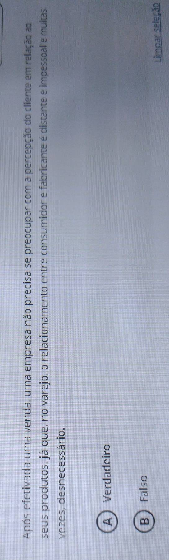 Após efetivada uma venda, uma empresa não precisa se preocupar com a percepção do cliente em relação ao
seus produtos, já que, no varejo, o relacionamento entre consumidor e fabricante é distante e impessoal e muitas
vezes, desnecessário.
A Verdadeiro
BFalso
Limpar seleção
