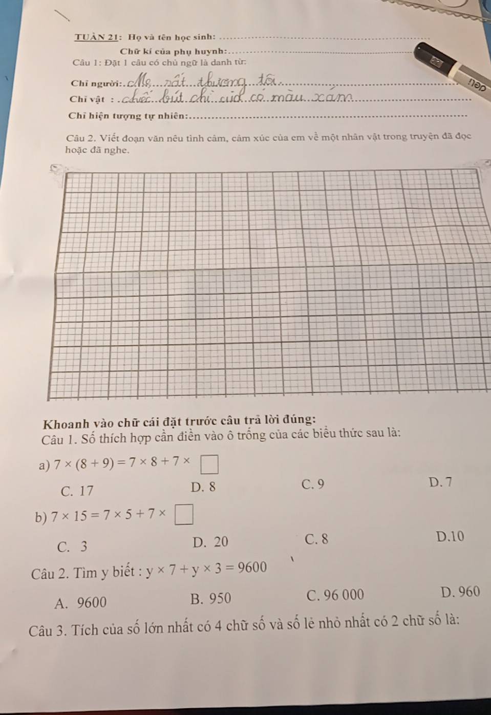 TUÀN 21: Họ và tên học sinh:_
Chữ kí của phụ huynh:_
Câu 1: Đặt 1 câu có chủ ngữ là danh từ:
Chỉ người:. _nod
Chỉ vật :_
Chỉ hiện tượng tự nhiên:
_
Câu 2. Viết đoạn văn nêu tình cảm, cảm xúc của em về một nhân vật trong truyện đã đọc
hoặc đã nghe.
Khoanh vào chữ cái đặt trước câu trả lời đúng:
Câu 1. Số thích hợp cần điển vào ô trống của các biểu thức sau là:
a) 7* (8+9)=7* 8+7* □
C. 17 D. 8 C. 9 D. 7
b) 7* 15=7* 5+7* □
C. 3 D. 20 C. 8
D. 10
Câu 2. Tìm y biết : y* 7+y* 3=9600
A. 9600 B. 950 C. 96 000 D. 960
Câu 3. Tích của số lớn nhất có 4 chữ số và số lẻ nhỏ nhất có 2 chữ số là: