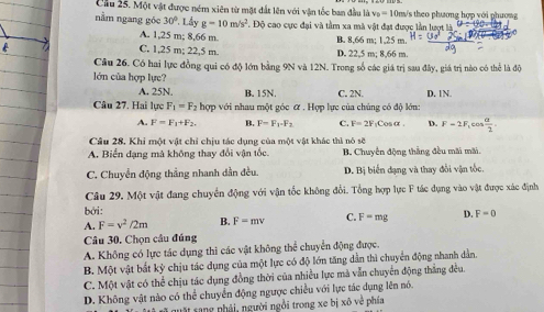 Cầu 25. Một vật được ném xiên từ một đất lên với vận tốc ban đầu là v_0=10 0m/s theo phương hợp với phượng
nằm ngang góc 30° Lấy g=10m/s^2 1 Độ cao cực đại và tầm xa mà vật đạt được lần lượt là
A. 1,25 m; 8,66 m. B. 8,66 m; 1,25 m.
C. 1,25 m; 22,5 m. D. 22,5 m; 8,66 m
Câu 26. Có hai lực đồng qui có độ lớn bằng 9N và 12N. Trong số các giá trị sau đây, giá trị nào có thể là độ
lớn của hợp lực?
A. 25N. B. 15N. C. 2N. D. 1N
Câu 27. Hai lực F_1=F_2 hợp với nhau một góc ữ . Hợp lực của chúng có độ lớn:
A. F=F_1+F_2. B. F=F_1-F_2 C. F=2F_1Ccos alpha . D. F-2F_1cos  alpha /2 
Câu 28, Khi một vật chỉ chịu tác dụng của một vật khác thì nó sẽ
A. Biển đạng mà không thay đổi vận tốc B. Chuyển động thắng đều mãi mãi.
C. Chuyển động thẳng nhanh dần đều. D. Bị biển đạng và thay đổi vận tốc.
Câu 29. Một vật đang chuyển động với vận tốc không đổi. Tổng hợp lực F tác dụng vào vật được xác định
bởi:
A. F=v^2/2m B. F=mv C. F=mg D. F=0
Câu 30, Chọn câu đúng
A. Không có lực tác dụng thì các vật không thể chuyển động được.
B. Một vật bắt kỳ chịu tác dụng của một lực có độ lớn tăng dẫn thì chuyển động nhanh dẫn.
C. Một vật có thể chịu tác dụng đồng thời của nhiều lực mà vẫn chuyển động thẳng đều.
D. Không vật nào có thể chuyển động ngược chiều với lực tác dụng lên nó.
quật sang phải, người ngồi trong xe bị xô vẻ phía