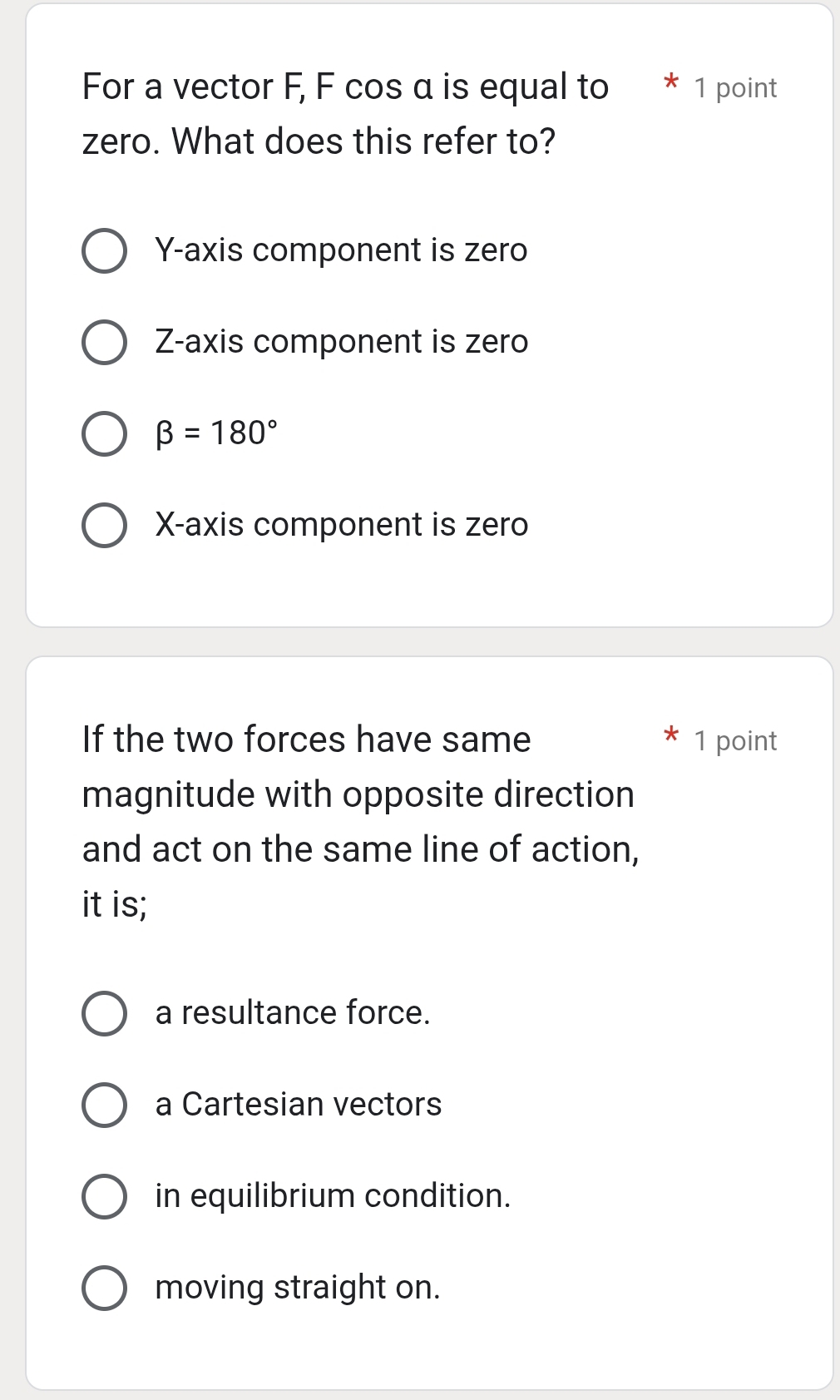 For a vector F, F cos α is equal to * 1 point
zero. What does this refer to?
Y-axis component is zero
Z -axis component is zero
beta =180°
X-axis component is zero
If the two forces have same 1 point
magnitude with opposite direction
and act on the same line of action,
it is;
a resultance force.
a Cartesian vectors
in equilibrium condition.
moving straight on.