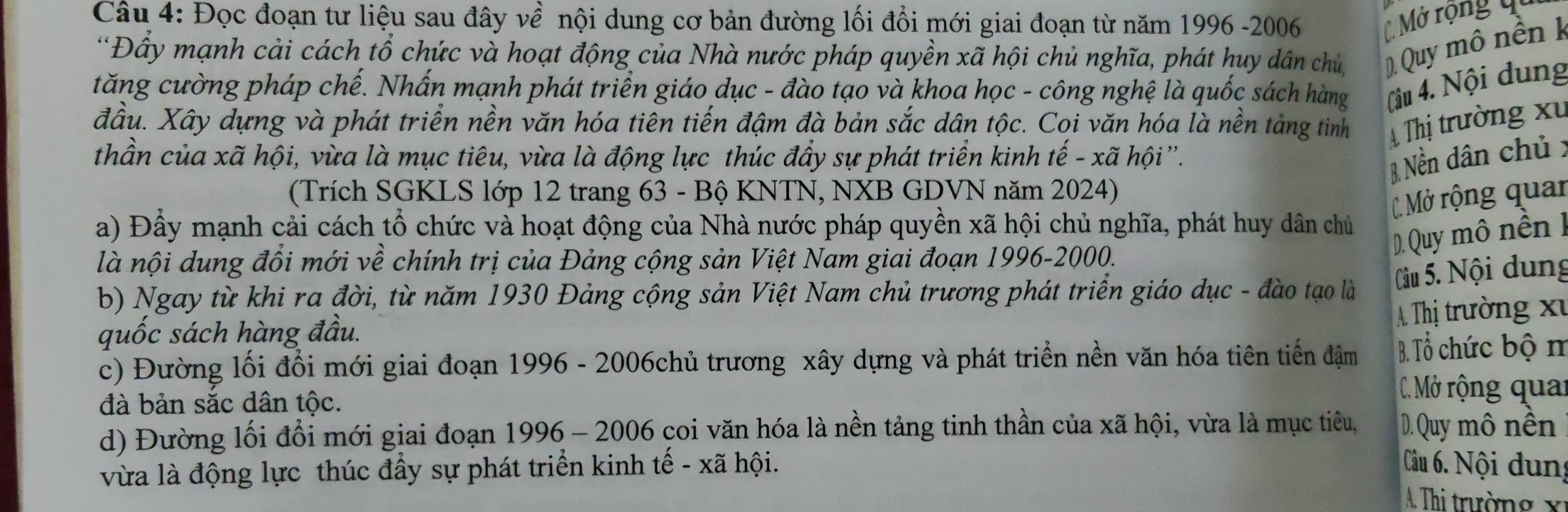 Đọc đoạn tư liệu sau đây về nội dung cơ bản đường lối đổi mới giai đoạn từ năm 1996 -2006 C Mở rộng qu
*Đầy mạnh cải cách tổ chức và hoạt động của Nhà nước pháp quyền xã hội chủ nghĩa, phát huy dân chủ     Quy mô nền k
tăng cường pháp chế. Nhấn mạnh phát triển giáo dục - đào tạo và khoa học - công nghệ là quốc sách hàng (âu 4. Nội dung
đầu. Xây dựng và phát triển nền văn hóa tiên tiến đậm đà bản sắc dân tộc. Coi văn hóa là nền tàng tinh A Thị trường xỉ
thần của xã hội, vừa là mục tiêu, vừa là động lực thúc đầy sự phát triển kinh tế - xã hội''.
B. Nền dân chủx
(Trích SGKLS lớp 12 trang 63 - Bộ KNTN, NXB GDVN năm 2024)
C. Mở rộng quan
a) Đầy mạnh cải cách tổ chức và hoạt động của Nhà nước pháp quyền xã hội chủ nghĩa, phát huy dân chủ
D. Quy mô nền k
là nội dung đồi mới về chính trị của Đảng cộng sản Việt Nam giai đoạn 1996-2000.
Câu 5. Nội dung
b) Ngay từ khi ra đời, từ năm 1930 Đảng cộng sản Việt Nam chủ trương phát triển giáo dục - đào tạo là
A Thị trường xỉ
quốc sách hàng đầu.
c) Đường lối đổi mới giai đoạn 1996 - 2006chủ trương xây dựng và phát triển nền văn hóa tiên tiến đậm B. Tổ chức bộ m
đà bản sắc dân tộc.
C. Mở rộng quai
d) Đường lối đổi mới giai đoạn 1996 - 2006 çoi văn hóa là nền tảng tinh thần của xã hội, vừa là mục tiêu, D. Quy mô nền
vừa là động lực thúc đầy sự phát triển kinh tế - xã hội.  Câu 6. Nội dung
A. Thi trường xỉ