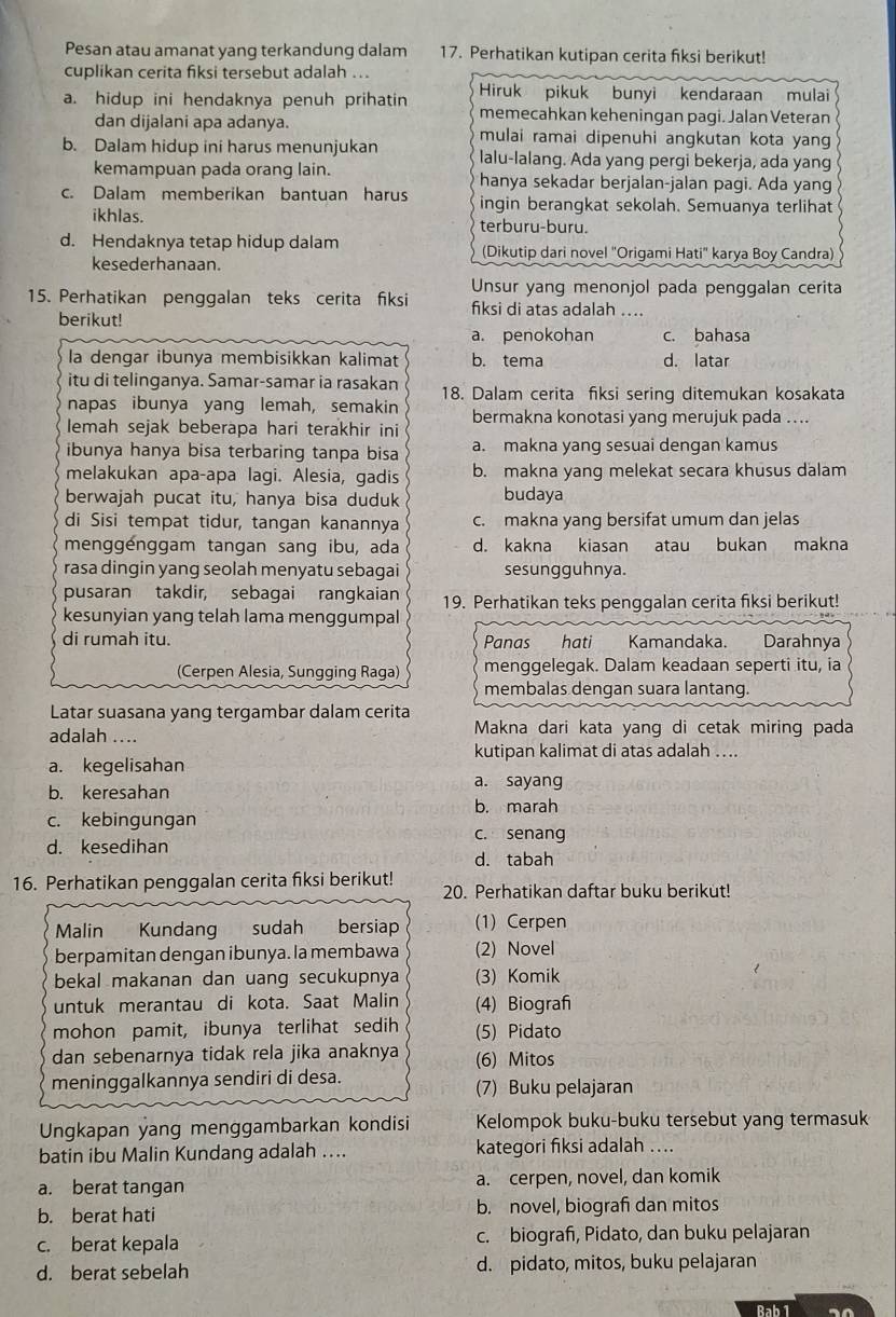 Pesan atau amanat yang terkandung dalam 17. Perhatikan kutipan cerita fiksi berikut!
cuplikan cerita fiksi tersebut adalah ...
a. hidup ini hendaknya penuh prihatin Hiruk pikuk bunyi kendaraan mulai
memecahkan keheningan pagi. Jalan Veteran
dan dijalani apa adanya. mulai ramai dipenuhi angkutan kota yang
b. Dalam hidup ini harus menunjukan lalu-lalang. Ada yang pergi bekerja, ada yang
kemampuan pada orang lain. hanya sekadar berjalan-jalan pagi. Ada yang
c. Dalam memberikan bantuan harus ingin berangkat sekolah. Semuanya terlihat
ikhlas. terburu-buru.
d. Hendaknya tetap hidup dalam (Dikutip dari novel "Origami Hati" karya Boy Candra)
kesederhanaan.
15. Perhatikan penggalan teks cerita fiksi Unsur yang menonjol pada penggalan cerita
fiksi di atas adalah ....
berikut!
a. penokohan c. bahasa
la dengar ibunya membisikkan kalimat b. tema d. latar
itu di telinganya. Samar-samar ia rasakan 18. Dalam cerita fiksi sering ditemukan kosakata
napas ibunya yang lemah, semakin
lemah sejak beberapa hari terakhir ini bermakna konotasi yang merujuk pada ....
ibunya hanya bisa terbaring tanpa bisa a. makna yang sesuai dengan kamus
melakukan apa-apa lagi. Alesia, gadis b. makna yang melekat secara khusus dalam
berwajah pucat itu, hanya bisa duduk budaya
di Sisi tempat tidur, tangan kanannya c. makna yang bersifat umum dan jelas
menggenggam tangan sang ibu, ada d. kakna kiasan atau bukan makna
rasa dingin yang seolah menyatu sebagai sesungguhnya.
pusaran takdir, sebagai rangkaian 19. Perhatikan teks penggalan cerita fiksi berikut!
kesunyian yang telah lama menggumpal
di rumah itu. Panas hati Kamandaka. Darahnya
(Cerpen Alesia, Sungging Raga) menggelegak. Dalam keadaan seperti itu, ia
membalas dengan suara lantang.
Latar suasana yang tergambar dalam cerita
adalah .... Makna dari kata yang di cetak miring pada
kutipan kalimat di atas adalah ...
a. kegelisahan
b. keresahan
a. sayang
b. marah
c. kebingungan
c. senang
d. kesedihan
d. tabah
16. Perhatikan penggalan cerita fiksi berikut! 20. Perhatikan daftar buku berikut!
Malin Kundan  sudah a bersiap (1) Cerpen
berpamitan dengan ibunya. la membawa (2) Novel
bekal makanan dan uang secukupnya (3) Komik
untuk merantau di kota. Saat Malin (4) Biograf
mohon pamit, ibunya terlihat sedih (5) Pidato
dan sebenarnya tidak rela jika anaknya (6) Mitos
meninggalkannya sendiri di desa. (7) Buku pelajaran
Ungkapan yang menggambarkan kondisi Kelompok buku-buku tersebut yang termasuk
batin ibu Malin Kundang adalah .... kategori fiksi adalah ....
a. berat tangan a. cerpen, novel, dan komik
b. berat hati b. novel, biograf dan mitos
c. berat kepala c. biograf, Pidato, dan buku pelajaran
d. berat sebelah d. pidato, mitos, buku pelajaran
Rah 1