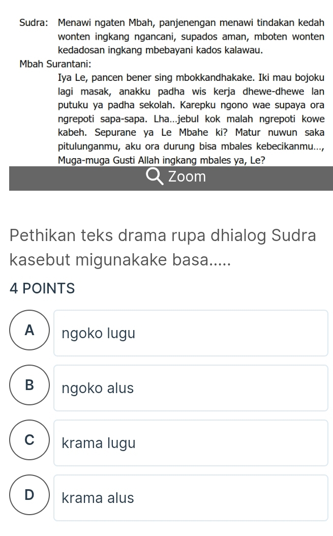 Sudra: Menawi ngaten Mbah, panjenengan menawi tindakan kedah
wonten ingkang ngancani, supados aman, mboten wonten
kedadosan ingkang mbebayani kados kalawau.
Mbah Surantani:
Iya Le, pancen bener sing mbokkandhakake. Iki mau bojoku
lagi masak, anakku padha wis kerja dhewe-dhewe lan
putuku ya padha sekolah. Karepku ngono wae supaya ora
ngrepoti sapa-sapa. Lha...jebul kok malah ngrepoti kowe
kabeh. Sepurane ya Le Mbahe ki? Matur nuwun saka
pitulunganmu, aku ora durung bisa mbales kebecikanmu...,
Muga-muga Gusti Allah ingkang mbales ya, Le?
Zoom
Pethikan teks drama rupa dhialog Sudra
kasebut migunakake basa.....
4 POINTS
A ngoko lugu
B ngoko alus
C krama lugu
D krama alus