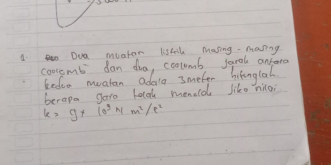 Dua moatar lisfil Masing -masing 
cooremb can dua, coolumb Jarah antera 
kedoo meatan adala 3meter hitinglah 
borapa garo lolgh meneld liko nilai
k=g* 10^9Nm^2/r^2