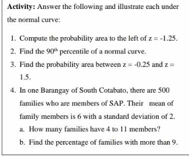 Activity: Answer the following and illustrate each under 
the normal curve: 
1. Compute the probability area to the left of z=-1.25. 
2. Find the 90^(th) percentile of a normal curve. 
3. Find the probability area between z=-0.25 and z=
1.5. 
4. In one Barangay of South Cotabato, there are 500
families who are members of SAP. Their mean of 
family members is 6 with a standard deviation of 2. 
a. How many families have 4 to 11 members? 
b. Find the percentage of families with more than 9.