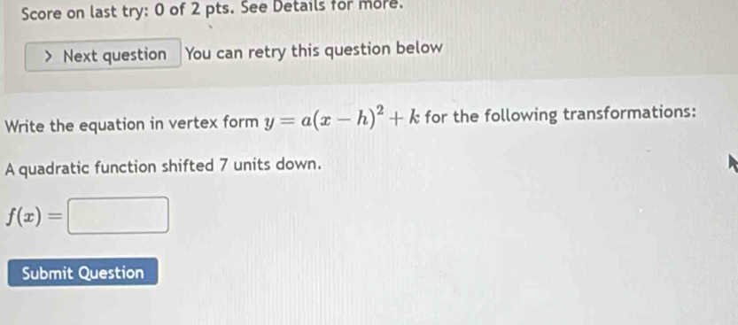 Score on last try: 0 of 2 pts. See Details for more. 
Next question You can retry this question below 
Write the equation in vertex form y=a(x-h)^2+k for the following transformations: 
A quadratic function shifted 7 units down.
f(x)=□
Submit Question