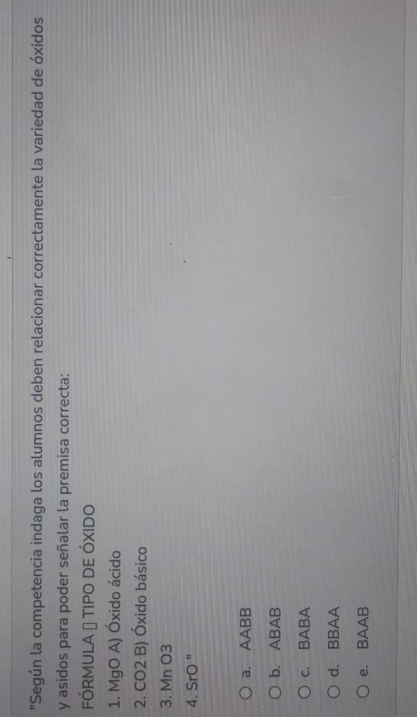 "Según la competencia indaga los alumnos deben relacionar correctamente la variedad de óxidos
y asidos para poder señalar la premisa correcta:
FÓRMULA → TIPO DE ÓXIDO
1. MgO A) Óxido ácido
2. CO2 B) Óxido básico
3. Mn O3
4. SrO "
a. AABB
b. ABAB
c. BABA
d. BBAA
e. BAAB