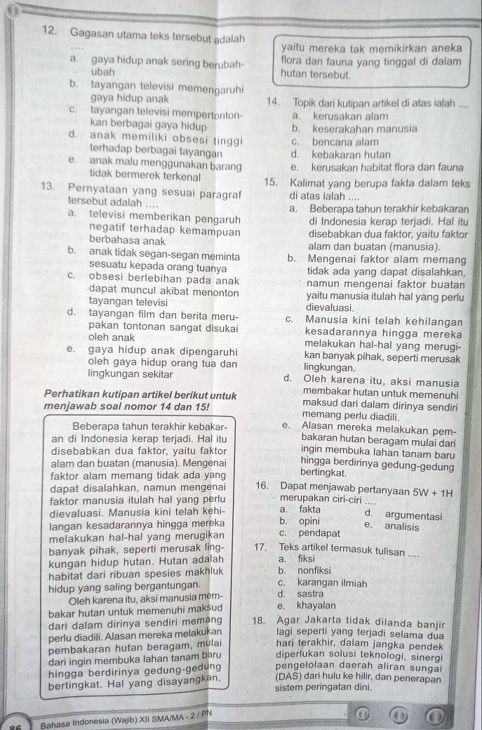 Gagasan utama teks tersebut adalah
yaitu mereka tak memikirkan aneka
flora dan fauna yang tinggal di dalam
a. gaya hidup anak sering berubah- hutan tersebut.
ubah
b. tayangan televisi memengaruhi
gaya hidup anak 14. Topik dari kutipan artikel di atas ialah ....
c. tayangan televisi mempertonton- a. kerusakan alam
kan berbagai gaya hidup b. keserakahan manusia
d. anak memiliki obsesi tinggi c. bencana alam
terhadap berbagai tayangan d. kebakaran hutan
e. anak malu menggunakan barang e. kerusakan habitat flora dan fauna
tidak bermerek terkenal 15. Kalimat yang berupa fakta dalam teks
13. Pernyataan yang sesuai paragraf di atas ialah ....
tersebut adalah ... a. Beberapa tahun terakhir kebakaran
a. televisi memberikan pengaruh di Indonesia kerap terjadi. Hal itu
negatif terhadap kemampuan disebabkan dua faktor, yaitu faktor
berbahasa anak alam dan buatan (manusia).
b. anak tidak segan-segan meminta b. Mengenai faktor alam memang
sesuatu kepada orang tuanya tidak ada yang dapat disalahkan,
c. obsesi berlebihan pada anak namun mengenai faktor buatan
dapat muncul akibat menonton yaitu manusia itulah hal yang perlu
tayangan televisi dievaluasi.
d. tayangan film dan berita meru- c. Manusia kini telah kehilangan
pakan tontonan sangat disukai kesadarannya hingga mereka
oleh anak melakukan hal-hal yang merugi-
e. gaya hidup anak dipengaruhi kan banyak pihak, seperti merusak
oleh gaya hidup orang tua dan lingkungan.
lingkungan sekitar d. Oleh karena itu, aksi manusia
membakar hutan untuk memenuhi
Perhatikan kutipan artikel berikut untuk maksud dari dalam dirinya sendiri
menjawab soal nomor 14 dan 15! memang perlu diadili.
Beberapa tahun terakhir kebakar- e. Alasan mereka melakukan pem-
an di Indonesia kerap terjadi. Hal itu
bakaran hutan beragam mulai dari
disebabkan dua faktor, yaitu faktor
ingin membuka lahan tanam baru
alam dan buatan (manusia). Mengenai
hìngga berdirinya gedung-gedung
faktor alam memang tidak ada yang
bertingkat.
dapat disalahkan, namun mengenai 16. Dapat menjawab pertanyaan 5W+1H
faktor manusia itulah hal yang perlu merupakan ciri-ciri ....
dievaluasi. Manusia kini telah kehi- a. fakta d. argumentasi
langan kesadarannya hingga mereka b. opini e. analisis
melakukan hal-hal yang merugikan c. pendapat
banyak pihak, seperti merusak ling- 17. Teks artikel termasuk tulisan ....
kungan hidup hutan. Hutan adalah a. fiksi
habitat dari ribuan spesies makhluk b. nonfiksi
hidup yang saling bergantungan.
c. karangan ilmiah
Oleh karena itu, aksi manusia mem- d. sastra
bakar hutan untuk memenuhi maksud e. khayalan
dari dalam dirinya sendiri memang 18. Agar Jakarta tidak dilanda banjir
perlu diadili. Alasan mereka melakukan lagi seperti yang terjadi selama dua
pembakaran hutan beragam, mulai hari terakhir, dalam jangka pendek
dari ingin membuka lahan tanam baru diperlukan solusi teknologi, sinergi
hingga berdirinya gedung-gedung pengelolaan daerah aliran sungai
(DAS) dari hulu ke hilir, dan penerapan
bertingkat. Hal yang disayangkan, sistem peringatan dini.
Bahasa Indonesia (Wajib) XII SMA/MA - 2 / PN
① ( ) ①