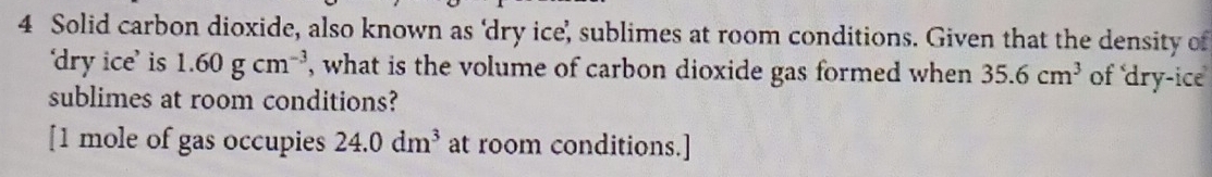 Solid carbon dioxide, also known as ‘dry ice’, sublimes at room conditions. Given that the density of 
‘dry ice’ is 1.60gcm^(-3) , what is the volume of carbon dioxide gas formed when 35.6cm^3 of dry-ice 
sublimes at room conditions? 
[1 mole of gas occupies 24.0dm^3 at room conditions.]