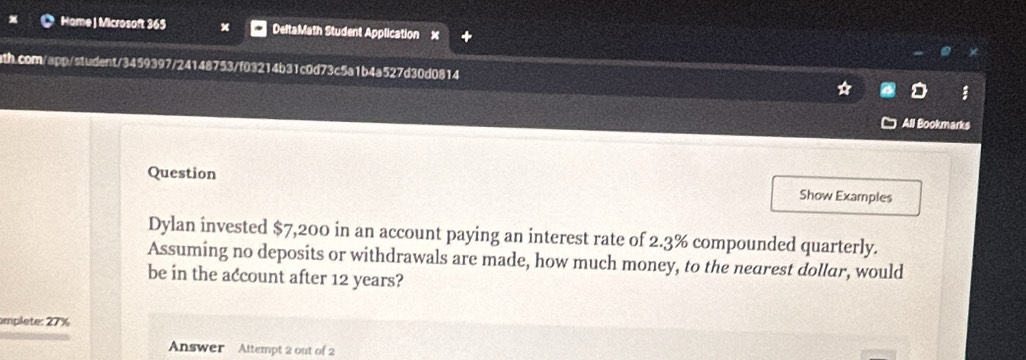 Hame | Microsoft 365 DeltaMath Student Application x 
ath.com/app/student/3459397/24148753/f03214b31c0d73c5a1b4a527d30d0814 
All Bookmarks 
Question Show Examples 
Dylan invested $7,200 in an account paying an interest rate of 2.3% compounded quarterly. 
Assuming no deposits or withdrawals are made, how much money, to the nearest dollar, would 
be in the account after 12 years? 
amplete: 27%
Answer Attempt 2 out of 2