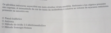 Os glicídios redutores aquecidos em melo alcalino viram enodióis. Reduzem o ion cúprico presente
em cuproso. A intensidade da cor do óxído de molibdênio é relativa ao volume de açucares redutores
presente na amostra em
Fenol-Sulfúrico
Antrona
Método do ácido 3-5 -dinitrossalicílico
Método Somogyi-Nelson