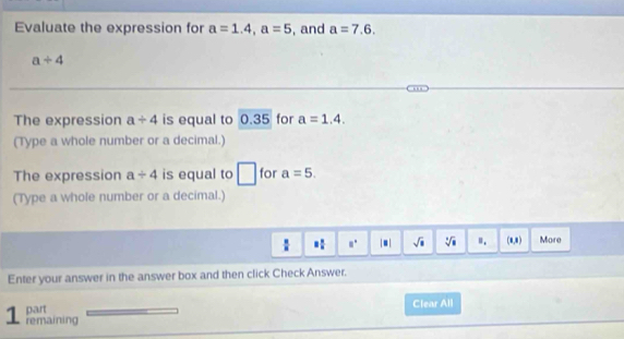 Evaluate the expression for a=1.4, a=5 , and a=7.6.
a+4
The expression a/ 4 is equal to 0.3 5 for a=1.4. 
(Type a whole number or a decimal.)
The expression a/ 4 is equal to □ for a=5. 
(Type a whole number or a decimal.)
 □ /□   = □ /□   8° |□ | sqrt(□ ) sqrt[3](□ ) Ⅱ. (a,8 ) More
Enter your answer in the answer box and then click Check Answer.
part Clear All
1 remaining