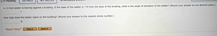 A 16-foot ladder is leaning against a building. If the base of the ladder is 7 ft from the base of the building, what is the angle of elevation of the ladder? (Round your answer to one decimal place.) 
_ 
. 
How high does the ladder reach on the building? (Round your answer to the nearest whole number.) 
_
π
Need Help? Read II Wartich It