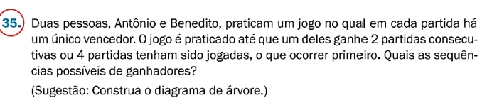 35.) Duas pessoas, Antônio e Benedito, praticam um jogo no qual em cada partida há 
um único vencedor. O jogo é praticado até que um deles ganhe 2 partidas consecu- 
tivas ou 4 partidas tenham sido jogadas, o que ocorrer primeiro. Quais as sequên- 
cias possíveis de ganhadores? 
(Sugestão: Construa o diagrama de árvore.)