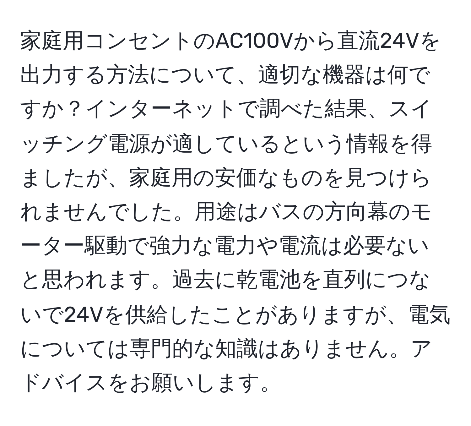 家庭用コンセントのAC100Vから直流24Vを出力する方法について、適切な機器は何ですか？インターネットで調べた結果、スイッチング電源が適しているという情報を得ましたが、家庭用の安価なものを見つけられませんでした。用途はバスの方向幕のモーター駆動で強力な電力や電流は必要ないと思われます。過去に乾電池を直列につないで24Vを供給したことがありますが、電気については専門的な知識はありません。アドバイスをお願いします。