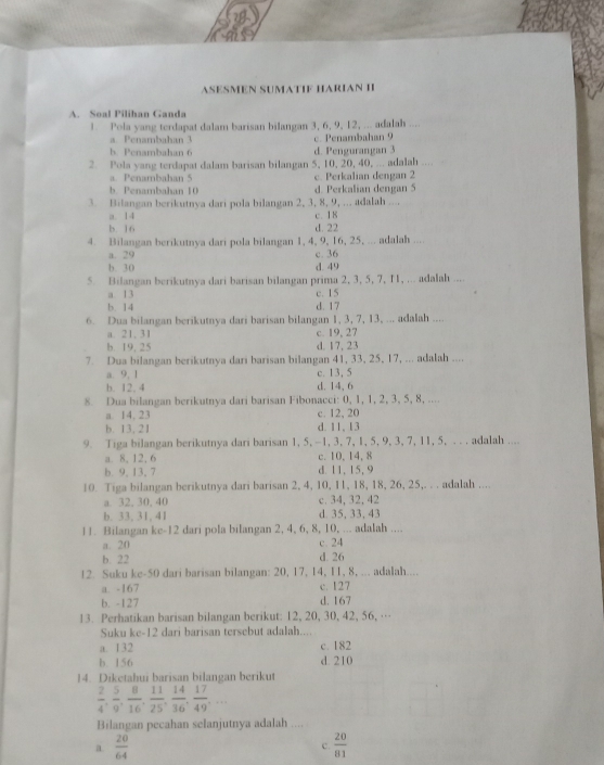 ASESMEN SUMATIF HARIAN II
A. Soal Pilihan Ganda
1. Pola yang terdapat dalam barisan bilangan 3, 6, 9, 12, ... adalah ....
a. Penambahan 3
b. Penambahan 6 d. Pengurangan 3 c. Penambahan 9
2. Pola yang terdapat dalam barisan bilangan 5, 10, 20, 40, ... adalah
Penambahan 5 c. Perkalian dengan 2
b. Penambahan 10 d. Perkalian dengan 5
3. Bilangan berikutnya dari pola bilangan 2, 3, 8, 9, ... adalah ....
a. 14 c. 18
b. 16 d. 22
4. Bilangan berikutnya dari pola bilangan 1, 4, 9, 16, 25, ... adalah ....
a. 29 c. 36
b. 30 d. 49
5. Bilangan berikutnya dari barisan bilangan prima 2, 3, 5, 7, I1, ... adalah ....
a. 13
b. 14 d. 17 c. 15
6. Dua bilangan berikutnya dari barisan bilangan 1, 3, 7, 13, ... adalah ....
a. 21, 31 c. 19, 27
b. 19, 25 d. 17, 23
7. Dua bilangan berikutnya dari barisan bilangan 41, 33, 25, 17, ... adalah ....
a. 9, 1 c. 13, 5
b. 12, 4 d. 14, 6
8. Dua bilangan berikutnya dari barisan Fibonacci: 0, 1, 1, 2, 3, 5, 8, ....
a. 14, 23 c. 12, 20
b. 13,21 d.11, 13
9. Tiga bilangan berikutnya dari barisan 1, 5, -1, 3, 7, 1, 5, 9, 3, 7, 11, 5, . . . adalah ....
a. 8, 12, 6 c.  10, 14, 8
b. 9, 13, 7 d. 11,15.9
10. Tiga bilangan berikutnya dari barisan 2, 4, 10, 11, 18, 18, 26, 25,. . . adalah ....
a. 32, 30, 40 c. 34, 32,42
b. 33, 31, 41 d. 35, 33, 43
11. Bilangan ke-12 dari pola bilangan 2, 4, 6, 8, 10, ... adalah ....
a. 20 c. 24
b. 22 d. 26
12. Suku ke-50 dari barisan bilangan: 20, 17, 14, I1, 8, ... adalah....
a. -167 c. 127
b. -127 d. 167
13. Perhatikan barisan bilangan berikut: 12, 20, 30, 42, 56, …
Suku ke-12 dari barisan tersebut adalah....
a. 132 c. 182
b. 156 d. 210
14. Diketahui barisan bilangan berikut
 2/4 , 5/9 , 8/16 , 11/25 , 14/36 , 17/49 ,...
Bilangan pecahan selanjutnya adalah ....
a  20/64 
c.  20/81 