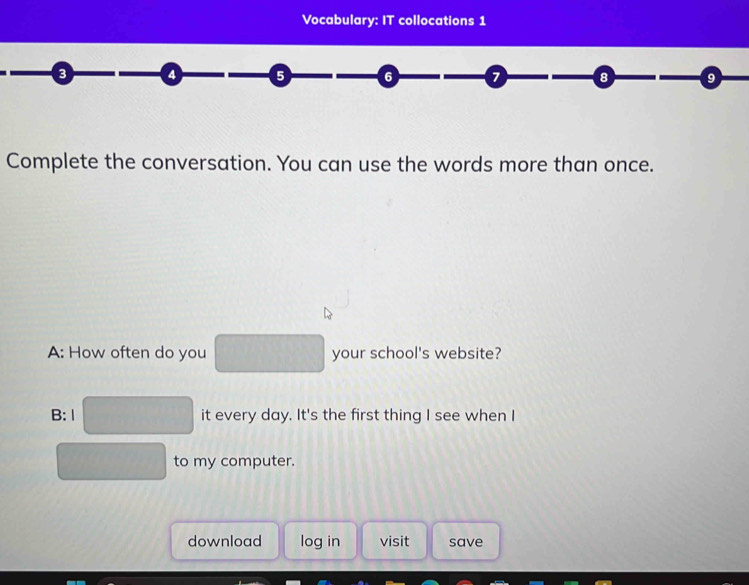 Vocabulary: IT collocations 1 
a 5 6 8 9 
Complete the conversation. You can use the words more than once. 
A: How often do you your school's website? 
B:1 it every day. It's the first thing I see when I 
to my computer. 
download log in visit save