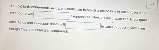 Soluble ionic compounds, acids, and molecular bases all produce ions in solution. An lonic 
= 
compound will □ in aqueous solution, breaking apart into its component 
ions. Acids and molecular bases will □ in water, producing ions even 
though they are molecular compounds.