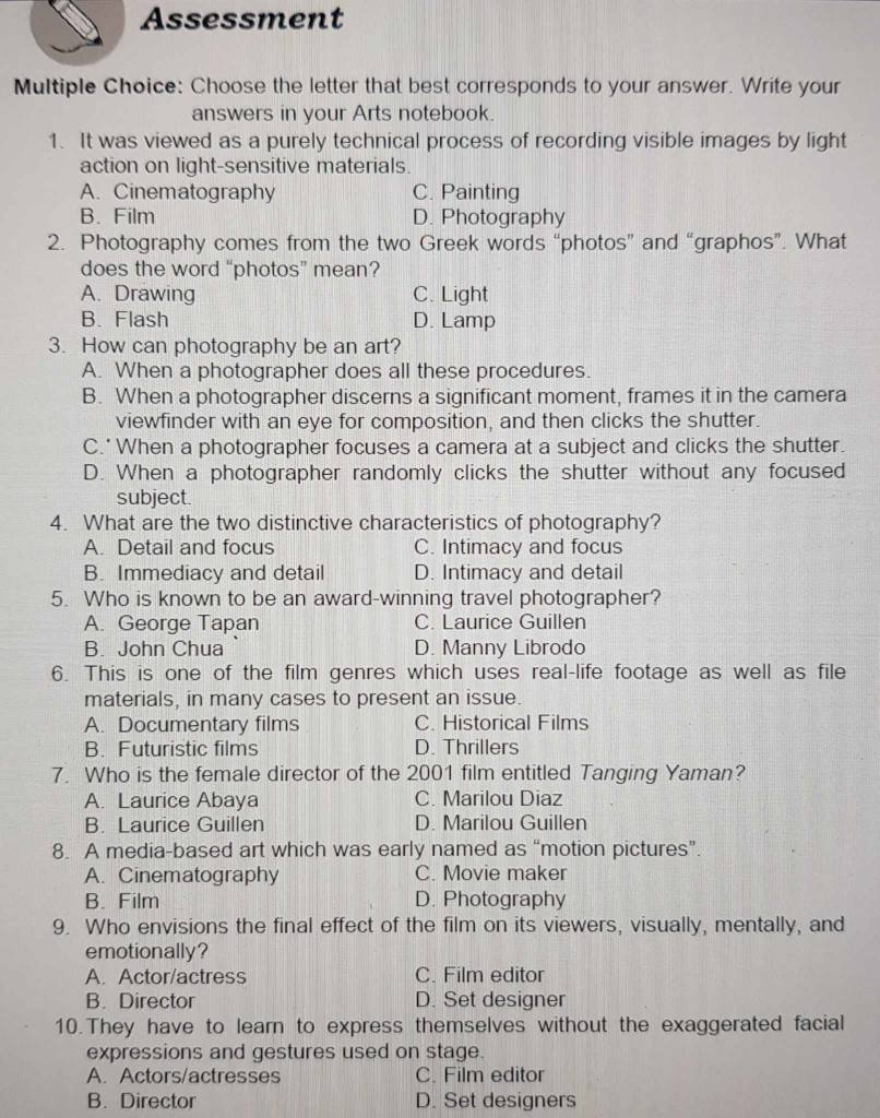 Assessment
Multiple Choice: Choose the letter that best corresponds to your answer. Write your
answers in your Arts notebook.
1. It was viewed as a purely technical process of recording visible images by light
action on light-sensitive materials.
A. Cinematography C. Painting
B. Film D. Photography
2. Photography comes from the two Greek words “photos” and “graphos”. What
does the word “photos” mean?
A. Drawing C. Light
B. Flash D. Lamp
3. How can photography be an art?
A. When a photographer does all these procedures.
B. When a photographer discerns a significant moment, frames it in the camera
viewfinder with an eye for composition, and then clicks the shutter.
C.'When a photographer focuses a camera at a subject and clicks the shutter.
D. When a photographer randomly clicks the shutter without any focused
subject.
4. What are the two distinctive characteristics of photography?
A. Detail and focus C. Intimacy and focus
B. Immediacy and detail D. Intimacy and detail
5. Who is known to be an award-winning travel photographer?
A. George Tapan C. Laurice Guillen
B. John Chua D. Manny Librodo
6. This is one of the film genres which uses real-life footage as well as file
materials, in many cases to present an issue.
A. Documentary films C. Historical Films
B. Futuristic films D. Thrillers
7. Who is the female director of the 2001 film entitled Tanging Yaman?
A. Laurice Abaya C. Marilou Diaz
B. Laurice Guillen D. Marilou Guillen
8. A media-based art which was early named as “motion pictures”.
A. Cinematography C. Movie maker
B. Film D. Photography
9. Who envisions the final effect of the film on its viewers, visually, mentally, and
emotionally?
A. Actor/actress C. Film editor
B. Director D. Set designer
10.They have to learn to express themselves without the exaggerated facial
expressions and gestures used on stage.
A. Actors/actresses C. Film editor
B. Director D. Set designers