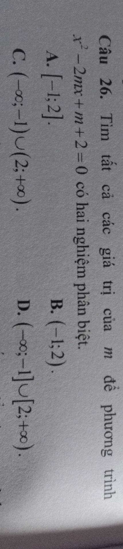 Tìm tất cả các giá trị của m để phương trình
x^2-2mx+m+2=0 có hai nghiệm phân biệt.
A. [-1;2].
B. (-1;2).
C. (-∈fty ;-1)∪ (2;+∈fty ).
D. (-∈fty ;-1]∪ [2;+∈fty ).