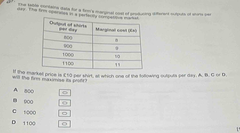 ar
The table conlains data for a firm's marginal cost of producing different oulpuls of shirts per
day. The firm operates in a perf
If the market price is £10 per shirt, at which one of the following outputs per day, A. B. C or D.
will the firm maximise its profit?
A 800
B 900 。
C 1000 。
D 1100 。
[1