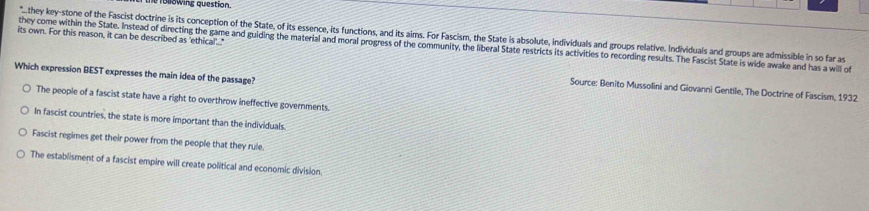 Te following question.
its own. For this reason, it can be described as 'ethical!'." "...they key-stone of the Fascist doctrine is its conception of the State, of its essence, its functions, and its aims. For Fascism, the State is absolute, individuals and groups relative. Individuals and groups are admissible in so far as
they come within the State. Instead of directing the game and guiding the material and moral progress of the community, the liberal State restricts its activitles to recording results. The Fascist State is wide awake and has a will of
Which expression BEST expresses the main idea of the passage?
Source: Benito Mussolini and Giovanni Gentile, The Doctrine of Fascism, 1932
The people of a fascist state have a right to overthrow ineffective governments.
In fascist countries, the state is more important than the individuals.
Fascist regimes get their power from the people that they rule.
The establisment of a fascist empire will create political and economic division.