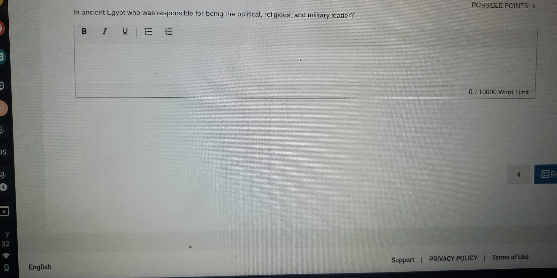 POSSIBLE POINTS: 1 
In ancient Egypt who was responsible for being the political, religious, and military leader? 
B I U 
0 / 10000 Word Limit 
JS
4
7
32
Support PRIVACY POLICY | Terms of Use 
English