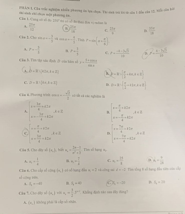 PHÀN I. Câu trắc nghiệm nhiều phương án lựa chọn. Thí sinh trả lời từ câu 1 đến câu 12, Mỗi câu bỏi
thí sinh chỉ chọn một phương án.
Câu 1. Cung có số đo 250° thì có số đo theo đơn vị radian là
A.  25π /12 
B.  25π /18 
C.  25π /9   35π /18 
D.
Câu 2. Cho sin a=- 3/5  và cos a=- 4/5 . Tính P=sin (alpha + π /6 ).
A. P=- 3/5  B. P= 3/5  C. P= (-4-3sqrt(3))/10  D. P= (4-3sqrt(3))/10 
Câu 3. Tìm tập xác định D của hàm số y= (5+cos x)/sin x 
A. b=R k2π ,k∈ Z B. b=R  π /2 +kπ ,k∈ Z
C. D=R∪  kπ ,k∈ Z
D. D=R  π /2 +k2π ,k∈ Z
Câu 4. Phương trình cos x=- sqrt(2)/2  có tắt cả các nghiệm là
A. beginarrayl x= 3π /4 +k2π  x=- 3π /4 +k2π endarray. ,k∈ Z beginarrayl x= π /4 +k2π  x=- π /4 +k2π endarray. ,k∈ Z
B.
a beginarrayl x= π /4 +k2π  x= 3π /4 +k2π endarray. ,k∈ Z
D. beginarrayl x= 7π /4 +k2π  x=- 7π /4 +k2π endarray. ,k∈ Z
Câu 5. Cho dãy shat 0(u_n) , biết u_n= (2n-1)/n^2+3 . Tìm số hạng 1,.
A. u_5= 1/4  u_5= 7/4  u_3= 25/8  D. v_1= 9/28 
B.
C.
Câu 6. Cho cấp số cộng (u_n) có số hạng đầu u_1=2 và công sai d=-2 Tim tổng 8 số hạng đầu tiên của cấp
số cộng trên.
A. S_8=-40 B. S_8=40 C. S_8=-20 D. S_2=20
Câu 7. Cho dãy số (u_n) với u_n= 3/2 .5^(n-1). Khẳng định nào sau đây đùng?
A. (u_n) không phải là cấp số nhân.