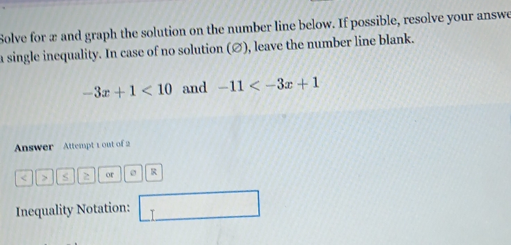 Solve for æ and graph the solution on the number line below. If possible, resolve your answe 
a single inequality. In case of no solution (∅), leave the number line blank.
-3x+1<10</tex> and -11
Answer Attempt 1 out of 2 
< > s 2 or R
Inequality Notation: □ r