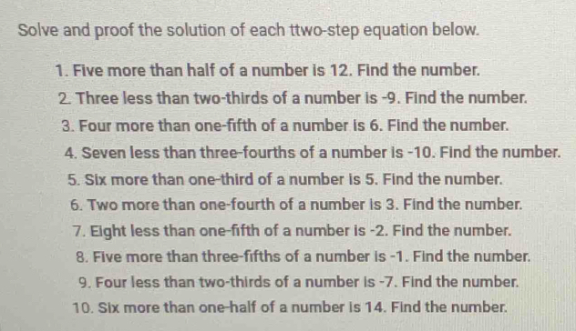 Solve and proof the solution of each ttwo-step equation below. 
1. Five more than half of a number is 12. Find the number. 
2. Three less than two-thirds of a number is -9. Find the number. 
3. Four more than one-fifth of a number is 6. Find the number. 
4. Seven less than three-fourths of a number is -10. Find the number. 
5. Six more than one-third of a number is 5. Find the number. 
6. Two more than one-fourth of a number is 3. Find the number. 
7. Eight less than one-fifth of a number is -2. Find the number. 
8. Five more than three-fifths of a number is -1. Find the number. 
9. Four less than two-thirds of a number is -7. Find the number. 
10. Six more than one-half of a number is 14. Find the number.