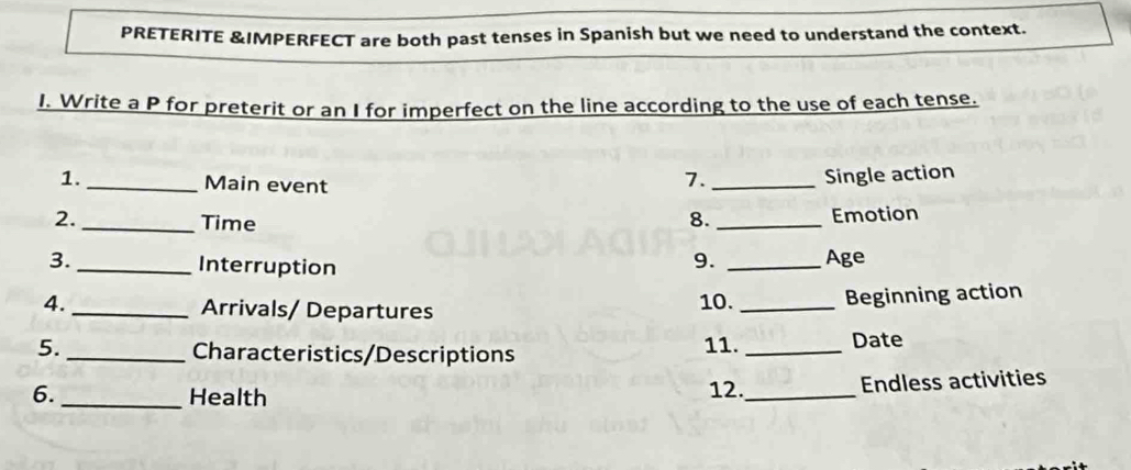 PRETERITE &IMPERFECT are both past tenses in Spanish but we need to understand the context. 
I. Write a P for preterit or an I for imperfect on the line according to the use of each tense. 
1. _Main event 
7. _Single action 
2. _Time 
8. _Emotion 
3._ Interruption 
9. _Age 
4. _Arrivals/ Departures 
10. _Beginning action 
5. _Characteristics/Descriptions 11. _Date 
6. _Health 
12._ Endless activities