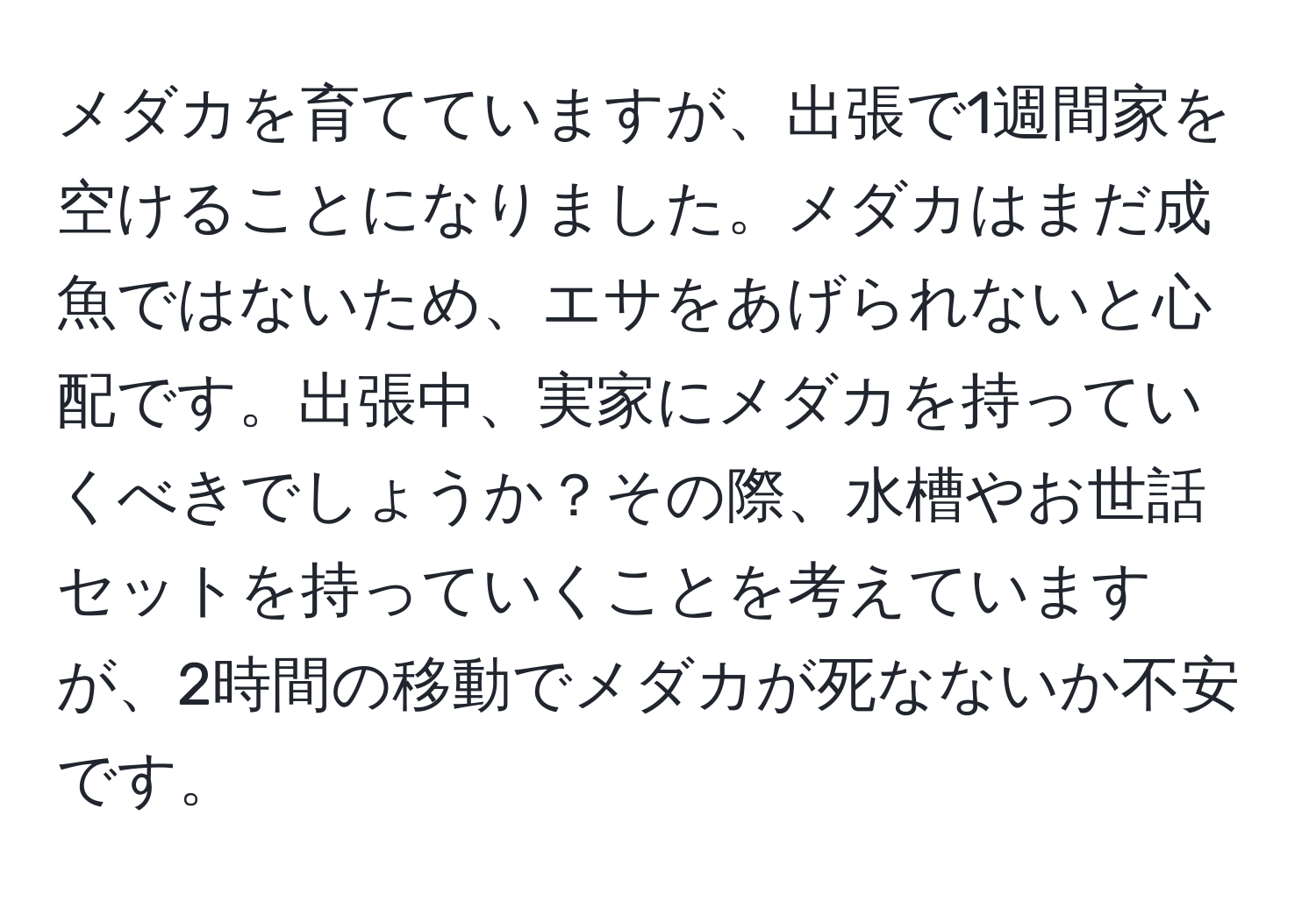 メダカを育てていますが、出張で1週間家を空けることになりました。メダカはまだ成魚ではないため、エサをあげられないと心配です。出張中、実家にメダカを持っていくべきでしょうか？その際、水槽やお世話セットを持っていくことを考えていますが、2時間の移動でメダカが死なないか不安です。