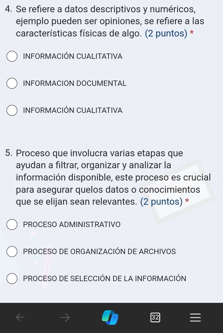 Se refiere a datos descriptivos y numéricos,
ejemplo pueden ser opiniones, se refiere a las
características físicas de algo. (2 puntos) *
INFORMACIÓN CUALITATIVA
INFORMACION DOCUMENTAL
INFORMACIÓN CUALITATIVA
5. Proceso que involucra varias etapas que
ayudan a fıltrar, organizar y analizar la
información disponible, este proceso es crucial
para asegurar quelos datos o conocimientos
que se elijan sean relevantes. (2 puntos) *
PROCESO ADMINISTRATIVO
PROCESO DE ORGANIZACIÓN DE ARCHIVOS
PROCESO DE SELECCIÓN DE LA INFORMACIÓN