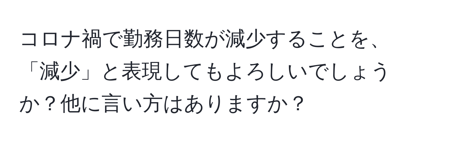 コロナ禍で勤務日数が減少することを、「減少」と表現してもよろしいでしょうか？他に言い方はありますか？