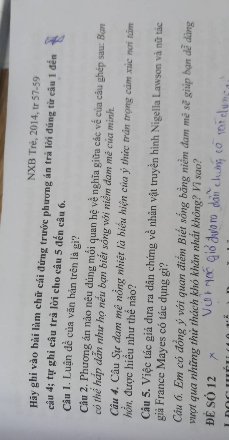 NXB Trẻ, 2014, tr 57- 59
Hãy ghi vào bài làm chữ cái đứng trước phương án trả lời đúng từ câu 1 đến 
câu 4; tự ghi câu trả lời cho câu 5 đến câu 6. 
Câu 1. Luận đề của văn bản trên là gì? 
Câu 2. Phương án nào nêu đúng mối quan hệ về nghĩa giữa các vế của câu ghép sau: Bạn 
có thể hấp dẫn như họ nếu bạn biết sổng với niềm đam mê của mình. 
Câu 4. Câu Sự đam mê nồng nhiệt là biểu hiện của ý thức trấn trọng cảm xúc nơi tâm 
hồn, được hiểu như thế nào? 
Câu 5. Việc tác giả đưa ra dân chứng về nhân vật truyền hình Nigella Lawson và nữ tác 
giả France Mayes có tác dụng gì? 
Câu 6. Em có đồng ý với quan điểm Biết sống bằng niềm đam mê sẽ giúp bạn dễ dàng 
vượt qua những thử thách khó khăn nhất không? Vì sao? 
Để SÓ 12