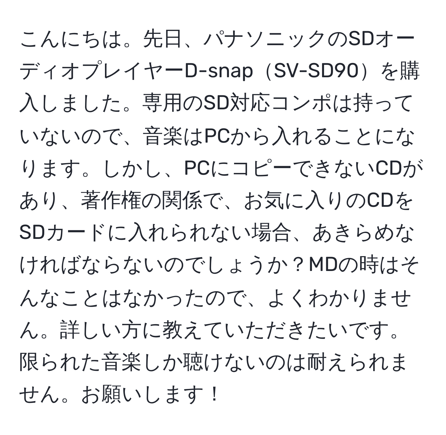 こんにちは。先日、パナソニックのSDオーディオプレイヤーD-snapSV-SD90を購入しました。専用のSD対応コンポは持っていないので、音楽はPCから入れることになります。しかし、PCにコピーできないCDがあり、著作権の関係で、お気に入りのCDをSDカードに入れられない場合、あきらめなければならないのでしょうか？MDの時はそんなことはなかったので、よくわかりません。詳しい方に教えていただきたいです。限られた音楽しか聴けないのは耐えられません。お願いします！