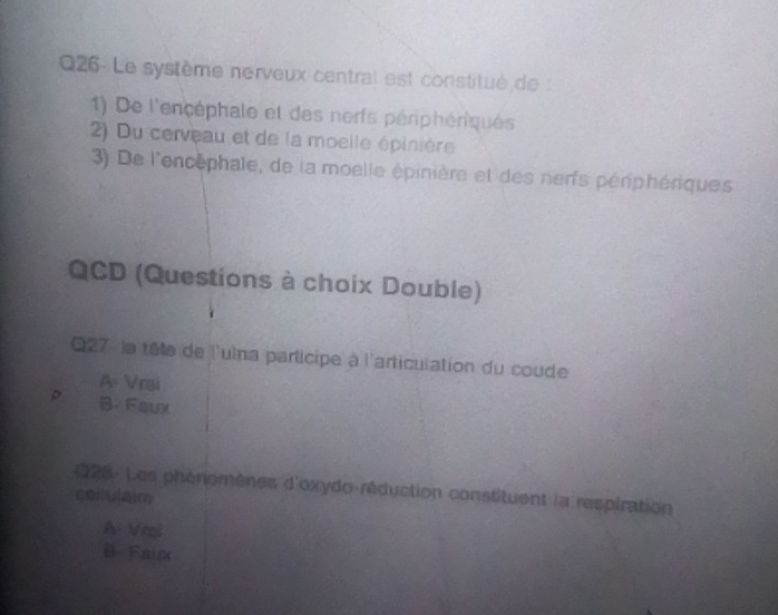 Q26- Le système nerveux central est constitué de
1) De l'encéphale et des nerfs périphériques
2) Du cerveau et de la moelle épinière
3) De l'encephale, de la moelle épinière et des nerfs périphériques
QCD (Questions à choix Double)
Q27 - la tête de l'ulna participe à l'articulation du coude
A Vrai
。 B.Faux
28- Les phénomènes d'oxydo-réduction constituent la respiration
collulair
A Vni
B- Faux