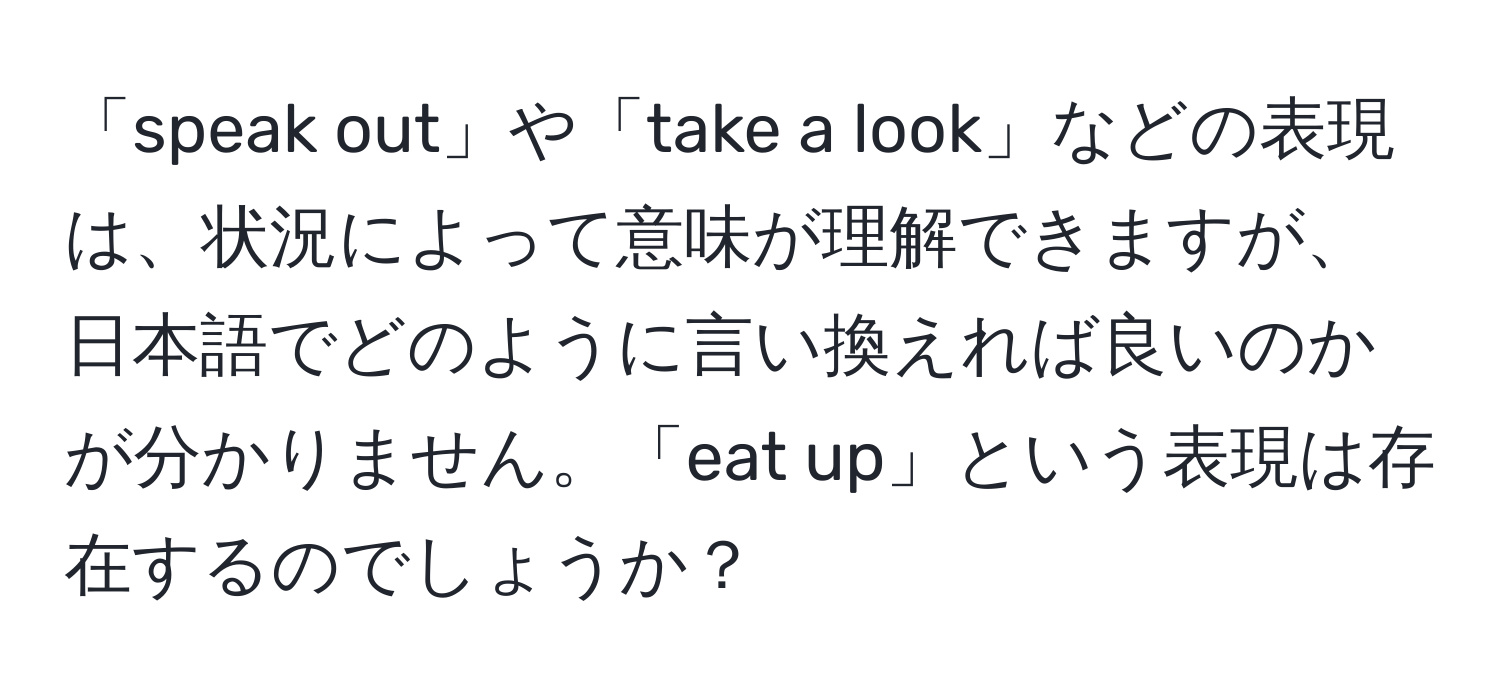 「speak out」や「take a look」などの表現は、状況によって意味が理解できますが、日本語でどのように言い換えれば良いのかが分かりません。「eat up」という表現は存在するのでしょうか？