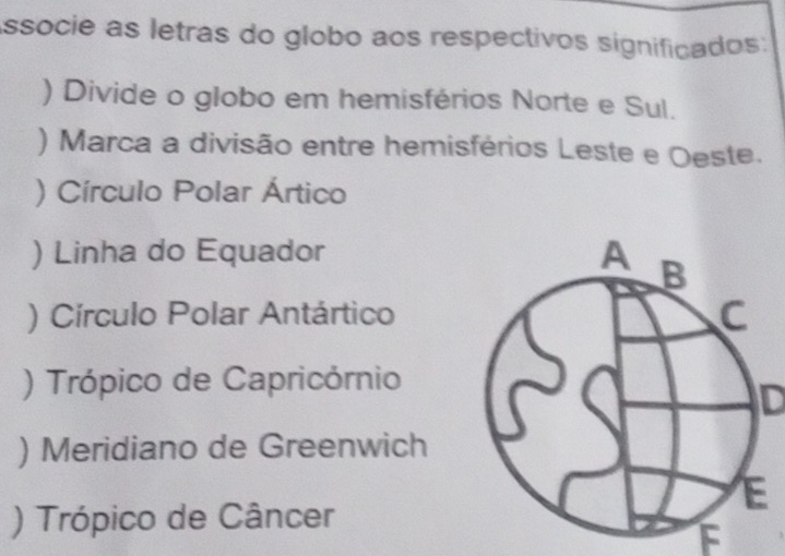 Associe as letras do globo aos respectivos significados: 
) Divide o globo em hemisférios Norte e Sul. 
) Marca a divisão entre hemisférios Leste e Oeste. 
) Círculo Polar Ártico 
) Linha do Equador 
) Círculo Polar Antártico 
) Trópico de Capricórnio 
ID 
) Meridiano de Greenwich 
) Trópico de Câncer 
F