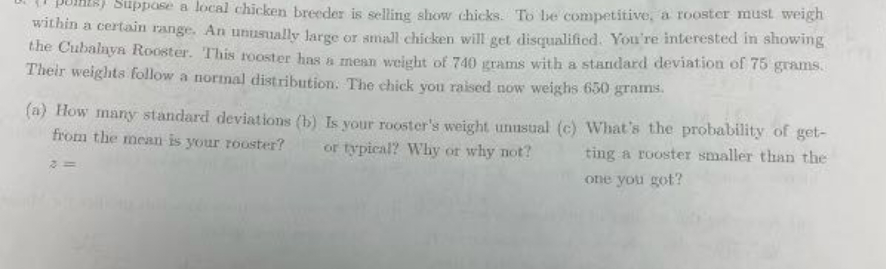 points) Suppose a local chicken breeder is selling show chicks. To be competitive, a rooster must weigh 
within a certain range. An unusually large or small chicken will get disqualified. You're interested in showing 
the Cubalaya Rooster. This rooster has a mean weight of 740 grams with a standard deviation of 75 grams. 
Their weights follow a normal distribution. The chick you raised now weighs 650 grams. 
(a) How many standard deviations (b) Is your rooster's weight unusual (c) What's the probability of get- 
from the mean is your rooster? or typical? Why or why not? ting a rooster smaller than the
z=
one you got?