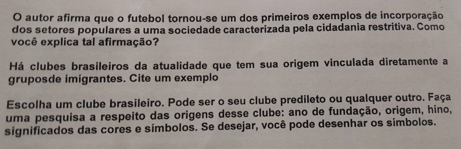 autor afirma que o futebol tornou-se um dos primeiros exemplos de incorporação 
dos setores populares a uma sociedade caracterizada pela cidadania restritiva. Como 
você explica tal afirmação? 
Há clubes brasileiros da atualidade que tem sua origem vinculada diretamente a 
gruposde imigrantes. Cite um exemplo 
Escolha um clube brasileiro. Pode ser o seu clube predileto ou qualquer outro. Faça 
uma pesquisa a respeito das origens desse clube: ano de fundação, origem, hino, 
significados das cores e símbolos. Se desejar, você pode desenhar os símbolos.