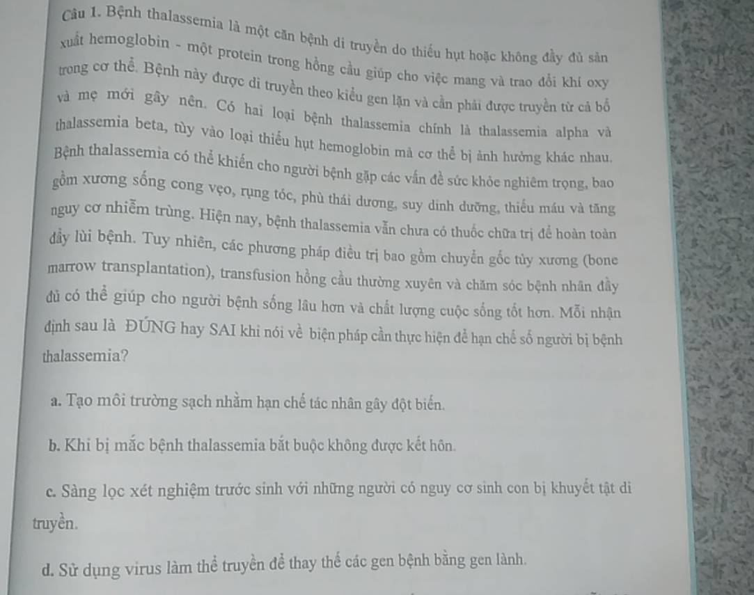 Bệnh thalassemia là một căn bệnh di truyền do thiếu hụt hoặc không đầy đủ sản
xuất hemoglobin - một protein trong hồng cầu giúp cho việc mang và trao đổi khí oxy
trong cơ thể. Bệnh này được di truyền theo kiểu gen lặn và cần phải được truyền từ cả bố
và mẹ mới gây nên. Có hai loại bệnh thalassemia chính là thalassemia alpha và
thalassemia beta, tùy vào loại thiếu hụt hemoglobin mả cơ thể bị ảnh hưởng khác nhau
Bệnh thalassemia có thể khiến cho người bệnh gặp các vấn đề sức khỏe nghiêm trọng, bao
gồm xương sống cong vẹo, rụng tóc, phù thái dương, suy dinh dưỡng, thiếu máu và tăng
nguy cơ nhiễm trùng. Hiện nay, bệnh thalassemia vẫn chưa có thuốc chữa trị để hoàn toàn
đầy lùi bệnh. Tuy nhiên, các phương pháp điều trị bao gồm chuyễn gốc tủy xương (bone
marrow transplantation), transfusion hồng cầu thường xuyên và chăm sóc bệnh nhân đầy
dủ có thể giúp cho người bệnh sống lâu hơn và chất lượng cuộc sống tốt hơn. Mỗi nhận
định sau là ĐÚNG hay SAI khi nói về biện pháp cần thực hiện để hạn chế số người bị bệnh
thalassemia?
a. Tạo môi trường sạch nhằm hạn chế tác nhân gây đột biến.
b Khi bị mắc bệnh thalassemia bắt buộc không được kết hôn.
c. Sàng lọc xét nghiệm trước sinh với những người có nguy cơ sinh con bị khuyết tật di
truyền.
d. Sử dụng virus làm thể truyền để thay thể các gen bệnh bằng gen lành.